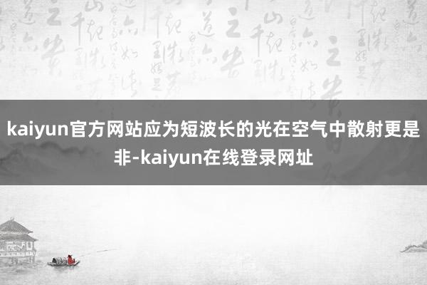 kaiyun官方网站应为短波长的光在空气中散射更是非-kaiyun在线登录网址