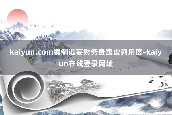 kaiyun.com编制诞妄财务贵寓虚列用度-kaiyun在线登录网址
