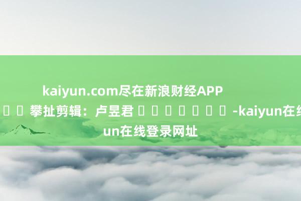 kaiyun.com尽在新浪财经APP            						攀扯剪辑：卢昱君 							-kaiyun在线登录网址