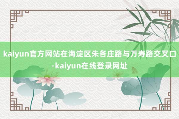 kaiyun官方网站在海淀区朱各庄路与万寿路交叉口-kaiyun在线登录网址
