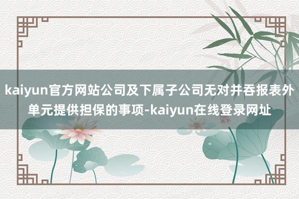 kaiyun官方网站公司及下属子公司无对并吞报表外单元提供担保的事项-kaiyun在线登录网址