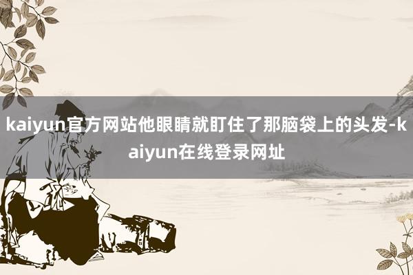 kaiyun官方网站他眼睛就盯住了那脑袋上的头发-kaiyun在线登录网址