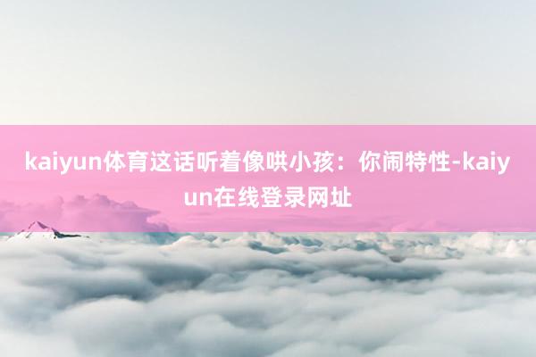 kaiyun体育这话听着像哄小孩:你闹特性-kaiyun在线登录网址