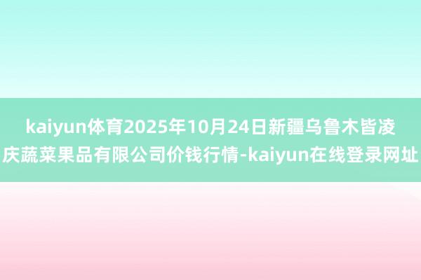 kaiyun体育2025年10月24日新疆乌鲁木皆凌庆蔬菜果品有限公司价钱行情-kaiyun在线登录网址