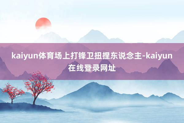 kaiyun体育场上打锋卫扭捏东说念主-kaiyun在线登录网址