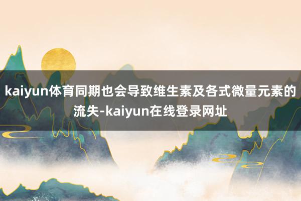 kaiyun体育同期也会导致维生素及各式微量元素的流失-kaiyun在线登录网址