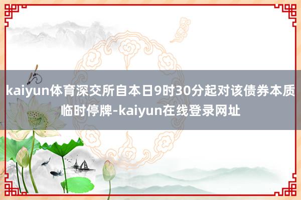 kaiyun体育深交所自本日9时30分起对该债券本质临时停牌-kaiyun在线登录网址