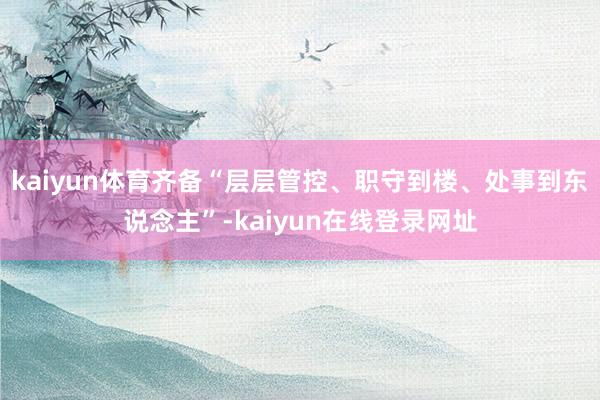 kaiyun体育齐备“层层管控、职守到楼、处事到东说念主”-kaiyun在线登录网址