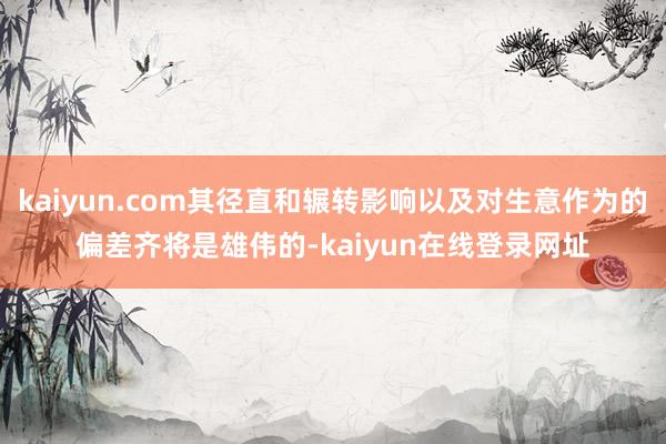 kaiyun.com其径直和辗转影响以及对生意作为的偏差齐将是雄伟的-kaiyun在线登录网址