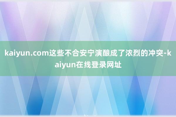 kaiyun.com这些不合安宁演酿成了浓烈的冲突-kaiyun在线登录网址