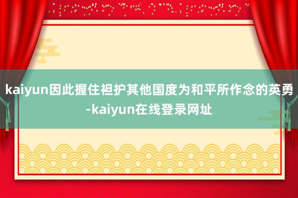 kaiyun因此握住袒护其他国度为和平所作念的英勇-kaiyun在线登录网址
