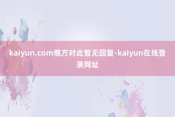 kaiyun.com 俄方对此暂无回复-kaiyun在线登录网址