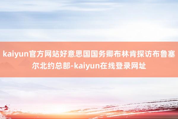 kaiyun官方网站好意思国国务卿布林肯探访布鲁塞尔北约总部-kaiyun在线登录网址