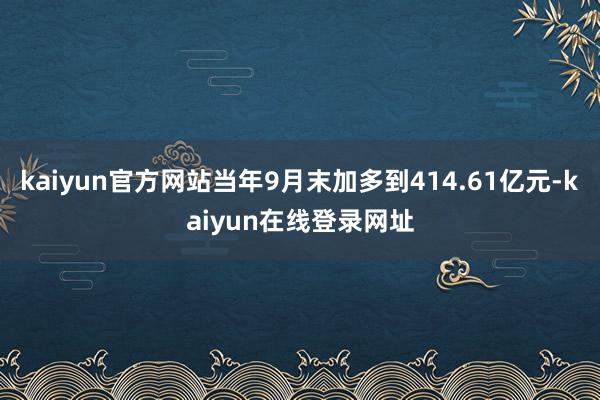 kaiyun官方网站当年9月末加多到414.61亿元-kaiyun在线登录网址
