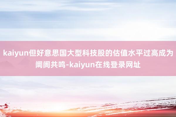 kaiyun但好意思国大型科技股的估值水平过高成为阛阓共鸣-kaiyun在线登录网址