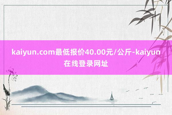 kaiyun.com最低报价40.00元/公斤-kaiyun在线登录网址