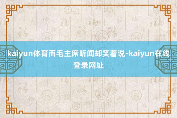 kaiyun体育而毛主席听闻却笑着说-kaiyun在线登录网址