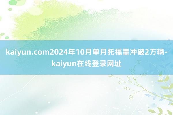 kaiyun.com2024年10月单月托福量冲破2万辆-kaiyun在线登录网址