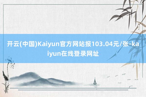 开云(中国)Kaiyun官方网站报103.04元/张-kaiyun在线登录网址