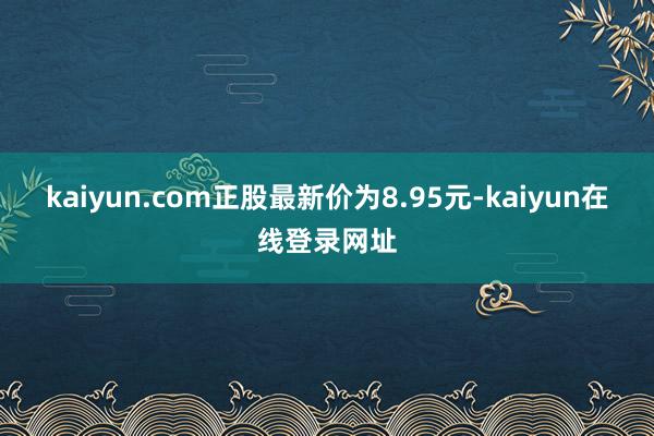kaiyun.com正股最新价为8.95元-kaiyun在线登录网址