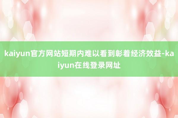 kaiyun官方网站短期内难以看到彰着经济效益-kaiyun在线登录网址