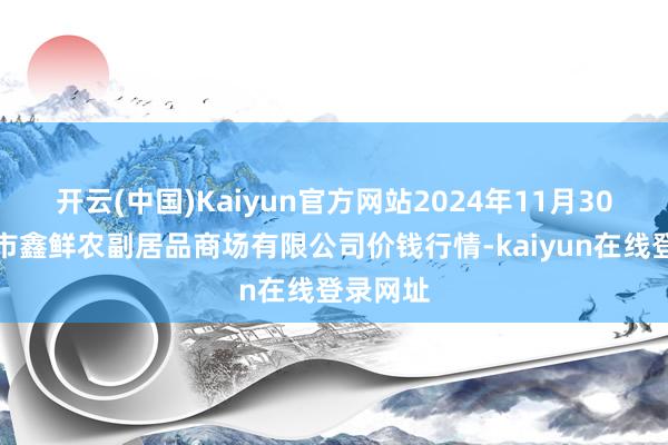开云(中国)Kaiyun官方网站2024年11月30日吴忠市鑫鲜农副居品商场有限公司价钱行情-kaiyun在线登录网址