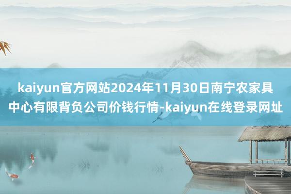 kaiyun官方网站2024年11月30日南宁农家具中心有限背负公司价钱行情-kaiyun在线登录网址