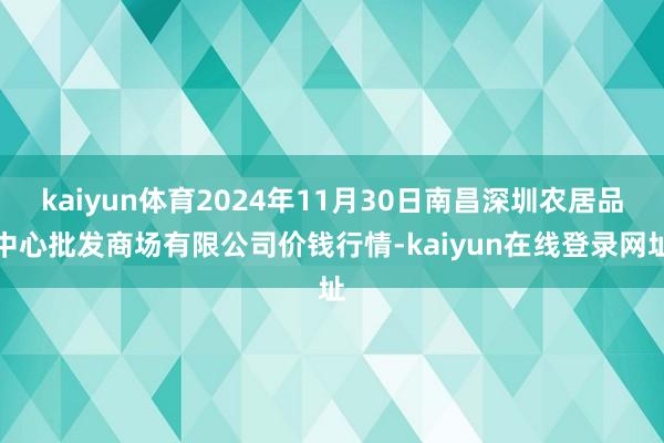 kaiyun体育2024年11月30日南昌深圳农居品中心批发商场有限公司价钱行情-kaiyun在线登录网址