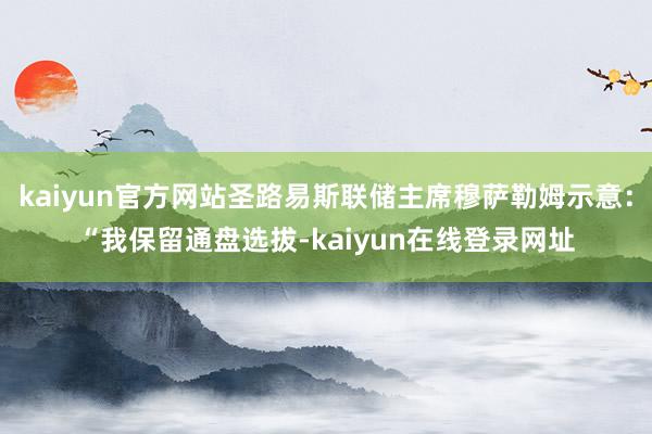 kaiyun官方网站圣路易斯联储主席穆萨勒姆示意：“我保留通盘选拔-kaiyun在线登录网址