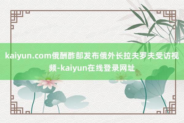 kaiyun.com俄酬酢部发布俄外长拉夫罗夫受访视频-kaiyun在线登录网址