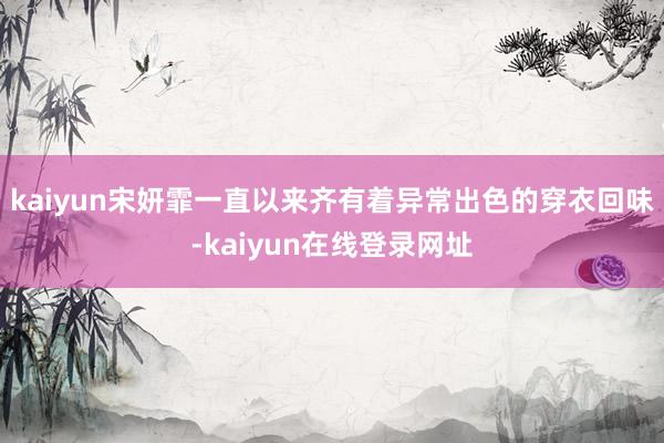 kaiyun宋妍霏一直以来齐有着异常出色的穿衣回味-kaiyun在线登录网址