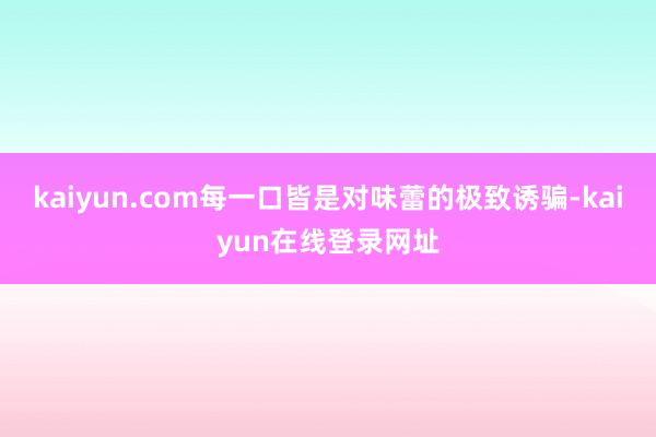 kaiyun.com每一口皆是对味蕾的极致诱骗-kaiyun在线登录网址