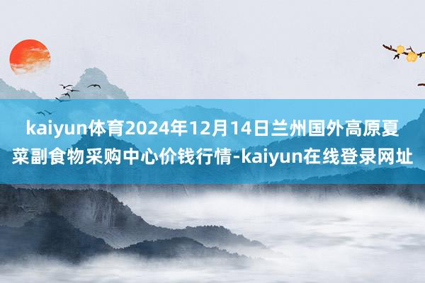 kaiyun体育2024年12月14日兰州国外高原夏菜副食物采购中心价钱行情-kaiyun在线登录网址