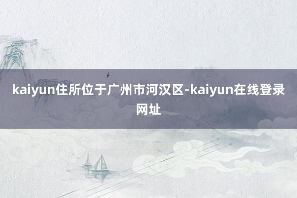 kaiyun住所位于广州市河汉区-kaiyun在线登录网址