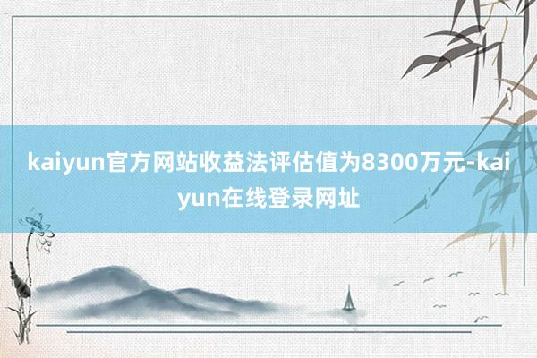 kaiyun官方网站收益法评估值为8300万元-kaiyun在线登录网址