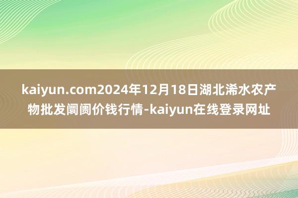 kaiyun.com2024年12月18日湖北浠水农产物批发阛阓价钱行情-kaiyun在线登录网址