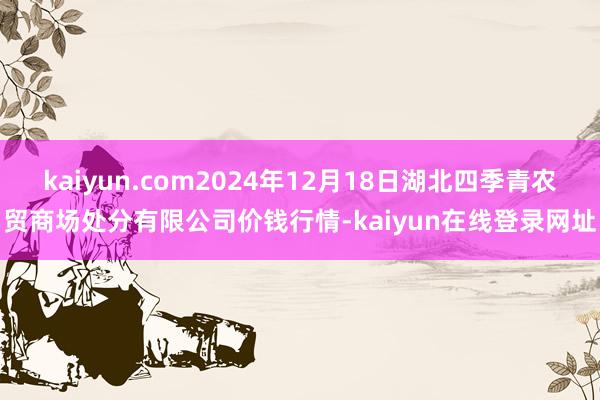 kaiyun.com2024年12月18日湖北四季青农贸商场处分有限公司价钱行情-kaiyun在线登录网址