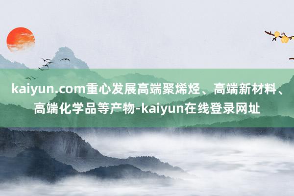 kaiyun.com重心发展高端聚烯烃、高端新材料、高端化学品等产物-kaiyun在线登录网址