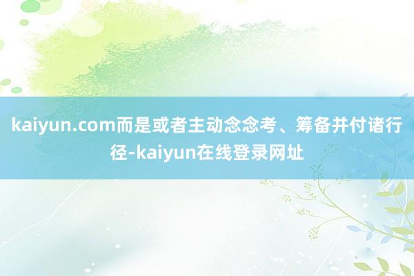 kaiyun.com而是或者主动念念考、筹备并付诸行径-kaiyun在线登录网址