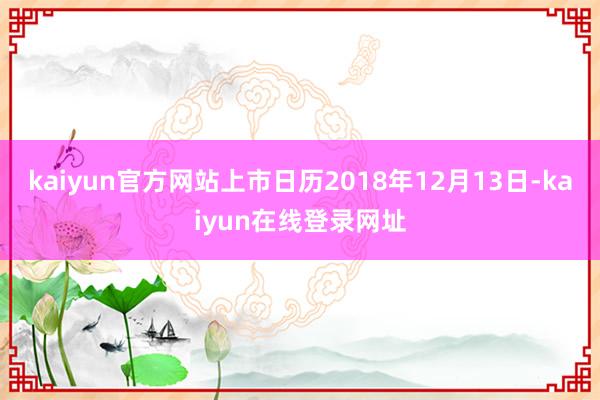 kaiyun官方网站上市日历2018年12月13日-kaiyun在线登录网址