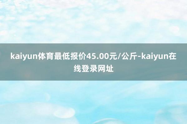 kaiyun体育最低报价45.00元/公斤-kaiyun在线登录网址