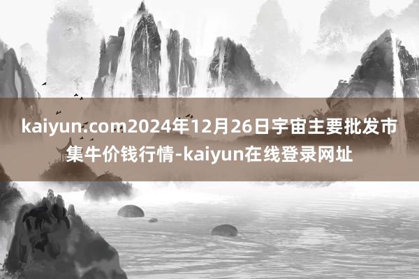 kaiyun.com2024年12月26日宇宙主要批发市集牛价钱行情-kaiyun在线登录网址
