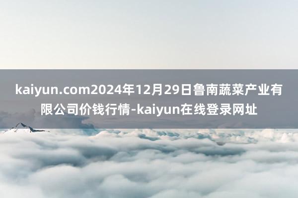 kaiyun.com2024年12月29日鲁南蔬菜产业有限公司价钱行情-kaiyun在线登录网址