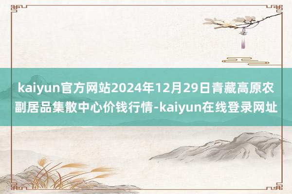 kaiyun官方网站2024年12月29日青藏高原农副居品集散中心价钱行情-kaiyun在线登录网址