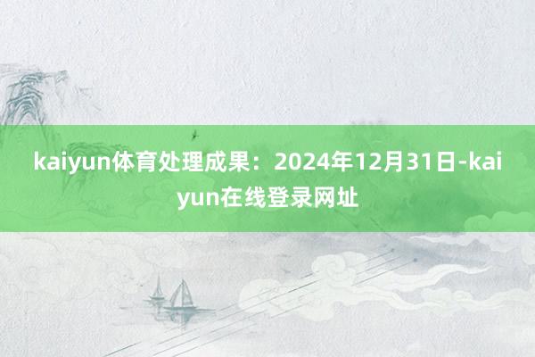 kaiyun体育处理成果：2024年12月31日-kaiyun在线登录网址