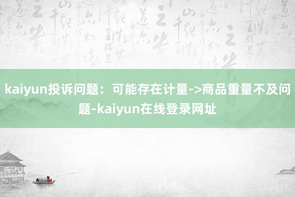 kaiyun投诉问题：可能存在计量->商品重量不及问题-kaiyun在线登录网址