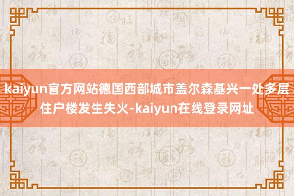 kaiyun官方网站德国西部城市盖尔森基兴一处多层住户楼发生失火-kaiyun在线登录网址