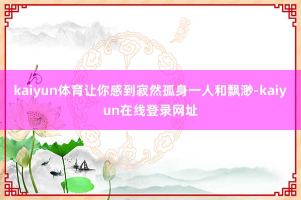 kaiyun体育让你感到寂然孤身一人和飘渺-kaiyun在线登录网址
