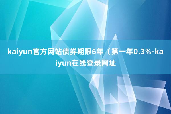 kaiyun官方网站债券期限6年(第一年0.3%-kaiyun在线登录网址
