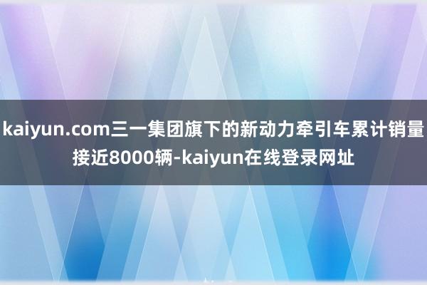 kaiyun.com三一集团旗下的新动力牵引车累计销量接近8000辆-kaiyun在线登录网址